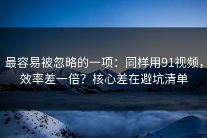 最容易被忽略的一项：同样用91视频，效率差一倍？核心差在避坑清单