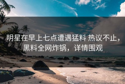 明星在早上七点遭遇猛料 热议不止，黑料全网炸锅，详情围观