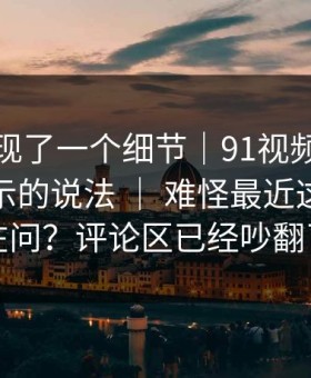 有人发现了一个细节｜91视频：关于更新提示的说法 ｜ 难怪最近这么多人在问？评论区已经吵翻了