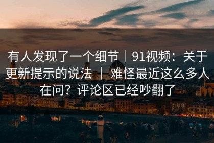 有人发现了一个细节｜91视频：关于更新提示的说法 ｜ 难怪最近这么多人在问？评论区已经吵翻了