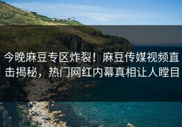 今晚麻豆专区炸裂！麻豆传媒视频直击揭秘，热门网红内幕真相让人瞠目