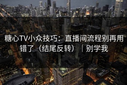 糖心TV小众技巧：直播间流程别再用错了（结尾反转）｜别学我