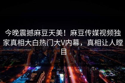 今晚震撼麻豆天美！麻豆传媒视频独家真相大白热门大V内幕，真相让人瞠目