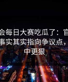 别再误会每日大赛吃瓜了：官方更新更接近事实其实指向争议点，比想象中更狠