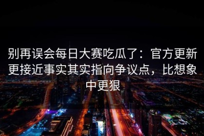 别再误会每日大赛吃瓜了：官方更新更接近事实其实指向争议点，比想象中更狠