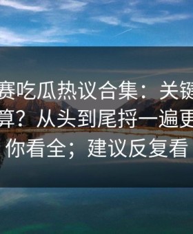 每日大赛吃瓜热议合集：关键判定到底算不算？从头到尾捋一遍更客观带你看全；建议反复看