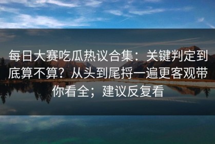 每日大赛吃瓜热议合集：关键判定到底算不算？从头到尾捋一遍更客观带你看全；建议反复看