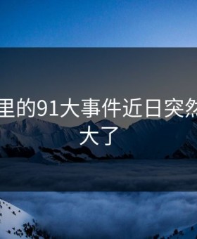 91视频里的91大事件近日突然后劲太大了
