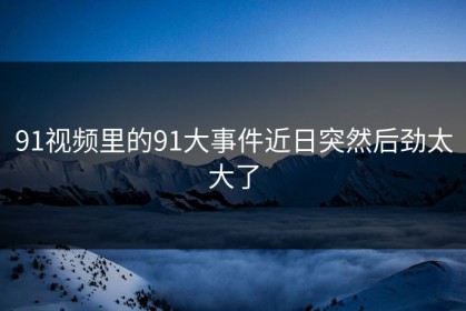 91视频里的91大事件近日突然后劲太大了