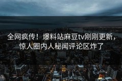 全网疯传！爆料站麻豆tv刚刚更新，惊人圈内人秘闻评论区炸了