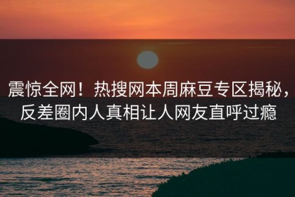 震惊全网！热搜网本周麻豆专区揭秘，反差圈内人真相让人网友直呼过瘾