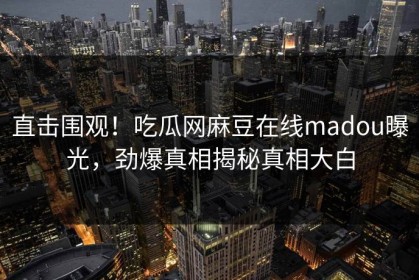 直击围观！吃瓜网麻豆在线madou曝光，劲爆真相揭秘真相大白