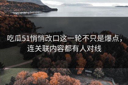 吃瓜51悄悄改口这一轮不只是爆点，连关联内容都有人对线