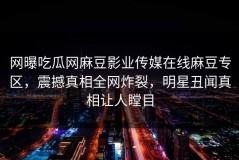 网曝吃瓜网麻豆影业传媒在线麻豆专区，震撼真相全网炸裂，明星丑闻真相让人瞠目