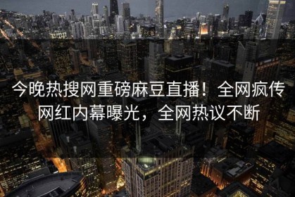 今晚热搜网重磅麻豆直播！全网疯传网红内幕曝光，全网热议不断