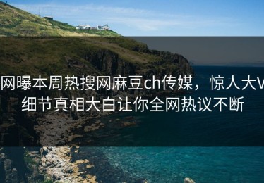 网曝本周热搜网麻豆ch传媒，惊人大V细节真相大白让你全网热议不断