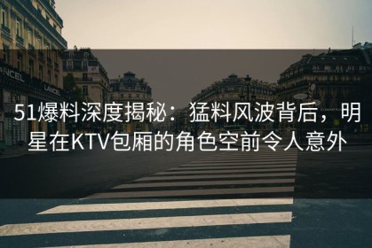 51爆料深度揭秘：猛料风波背后，明星在KTV包厢的角色空前令人意外