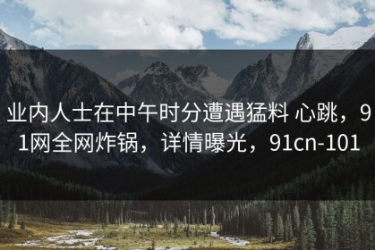 业内人士在中午时分遭遇猛料 心跳，91网全网炸锅，详情曝光，91cn-101