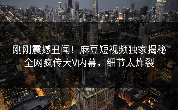 刚刚震撼丑闻！麻豆短视频独家揭秘全网疯传大V内幕，细节太炸裂