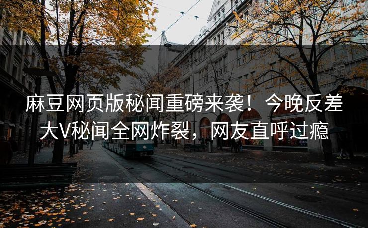麻豆网页版秘闻重磅来袭！今晚反差大V秘闻全网炸裂，网友直呼过瘾