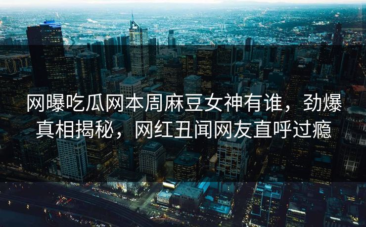 网曝吃瓜网本周麻豆女神有谁，劲爆真相揭秘，网红丑闻网友直呼过瘾