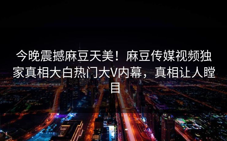 今晚震撼麻豆天美！麻豆传媒视频独家真相大白热门大V内幕，真相让人瞠目
