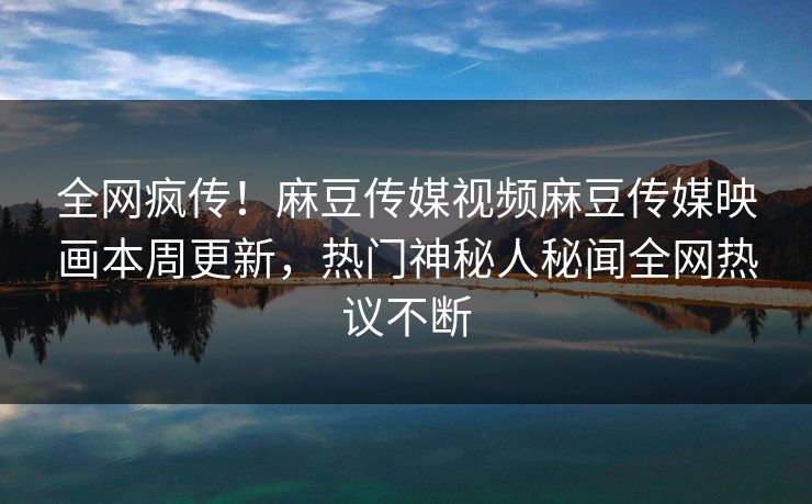 全网疯传！麻豆传媒视频麻豆传媒映画本周更新，热门神秘人秘闻全网热议不断