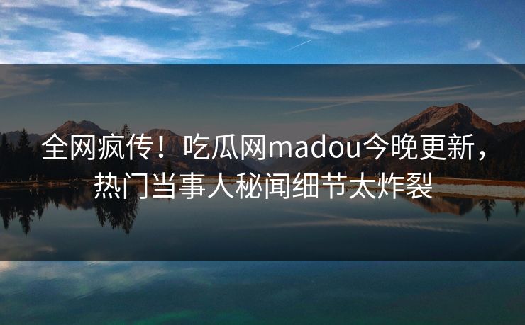 全网疯传！吃瓜网madou今晚更新，热门当事人秘闻细节太炸裂