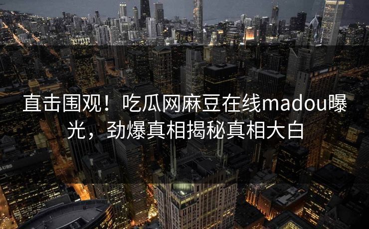 直击围观！吃瓜网麻豆在线madou曝光，劲爆真相揭秘真相大白