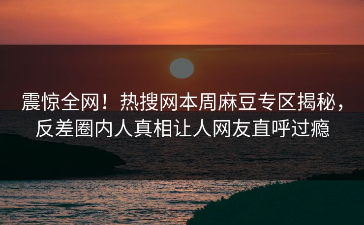 震惊全网！热搜网本周麻豆专区揭秘，反差圈内人真相让人网友直呼过瘾