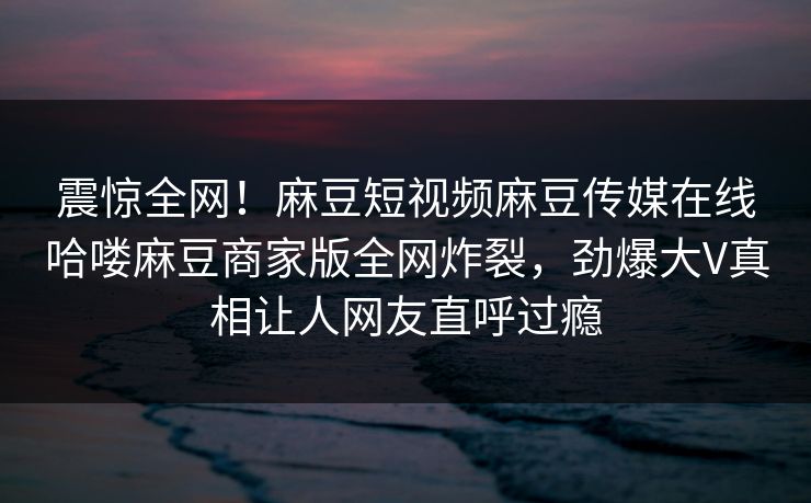 震惊全网！麻豆短视频麻豆传媒在线哈喽麻豆商家版全网炸裂，劲爆大V真相让人网友直呼过瘾