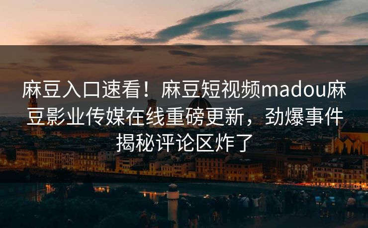 麻豆入口速看！麻豆短视频madou麻豆影业传媒在线重磅更新，劲爆事件揭秘评论区炸了