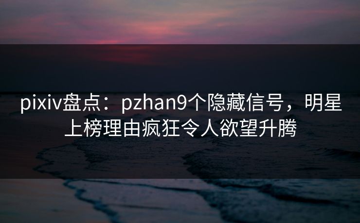 pixiv盘点：pzhan9个隐藏信号，明星上榜理由疯狂令人欲望升腾