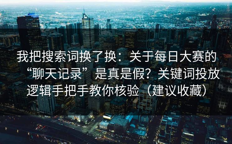 我把搜索词换了换：关于每日大赛的“聊天记录”是真是假？关键词投放逻辑手把手教你核验（建议收藏）