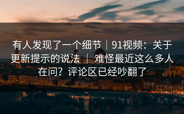 有人发现了一个细节｜91视频：关于更新提示的说法 ｜ 难怪最近这么多人在问？评论区已经吵翻了