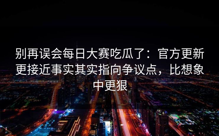 别再误会每日大赛吃瓜了：官方更新更接近事实其实指向争议点，比想象中更狠