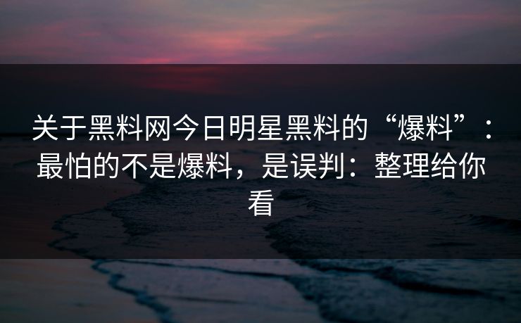 关于黑料网今日明星黑料的“爆料”：最怕的不是爆料，是误判：整理给你看