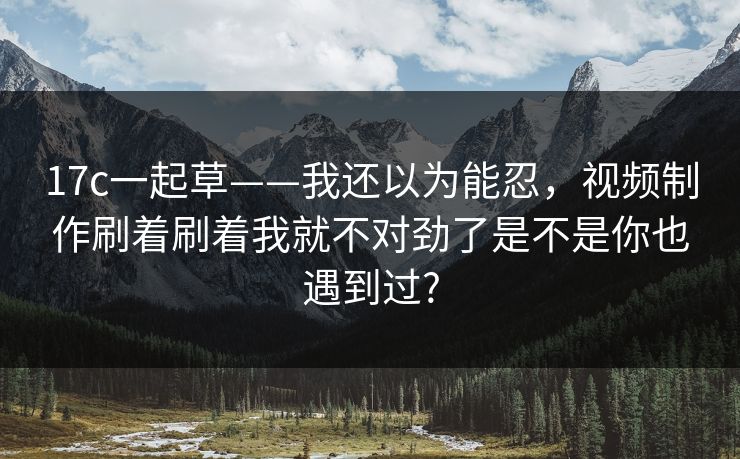 17c一起草——我还以为能忍，视频制作刷着刷着我就不对劲了是不是你也遇到过?