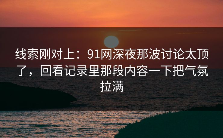 线索刚对上:91网深夜那波讨论太顶了,回看记录里那段内容一下把气氛拉满 线索刚对上:91网深夜那波讨论太顶了,回看记录里那段内容一下把气氛拉满